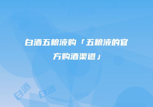 白酒五粮液购「五粮液的官方购酒渠道」