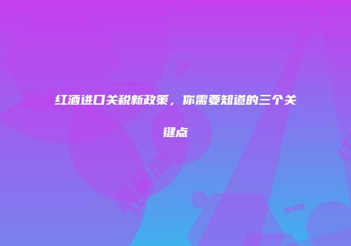 红酒进口关税新政策，你需要知道的三个关键点