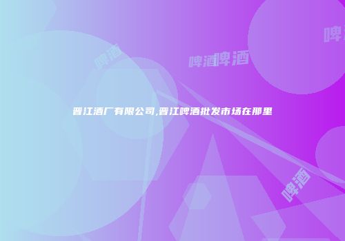 晋江酒厂有限公司,晋江啤酒批发市场在那里