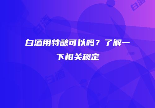 白酒用特酿可以吗？了解一下相关规定
