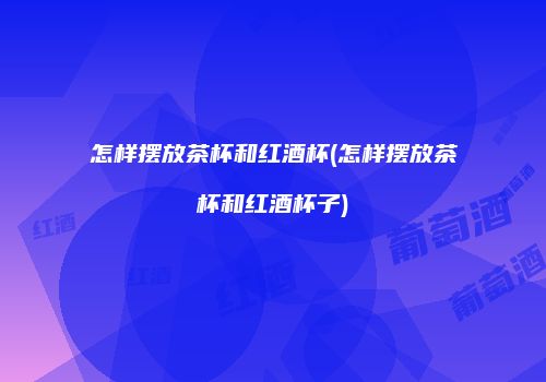 怎样摆放茶杯和红酒杯(怎样摆放茶杯和红酒杯子)
