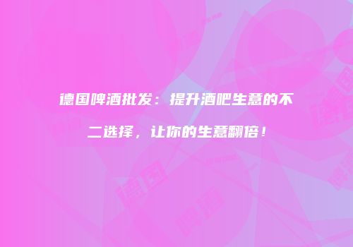 德国啤酒批发：提升酒吧生意的不二选择，让你的生意翻倍！