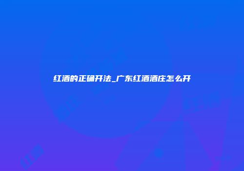 红酒的正确开法_广东红酒酒庄怎么开