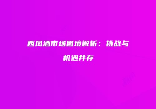 西凤酒市场困境解析：挑战与机遇并存