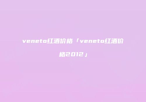 veneto红酒价格「veneto红酒价格2012」