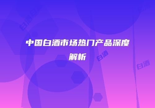 中国白酒市场热门产品深度解析