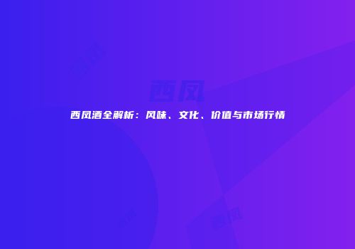 西凤酒全解析：风味、文化、价值与市场行情