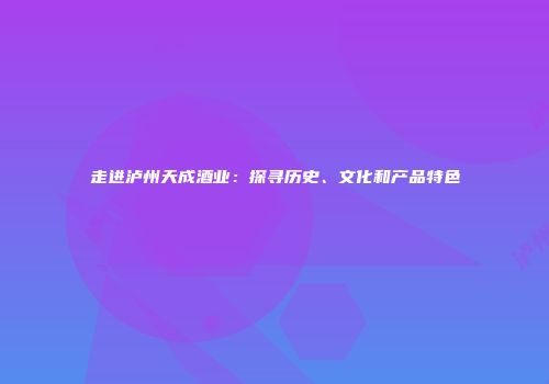 走进泸州天成酒业：探寻历史、文化和产品特色