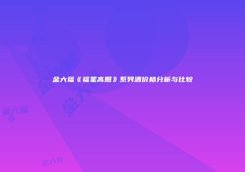 金六福《福星高照》系列酒价格分析与比较