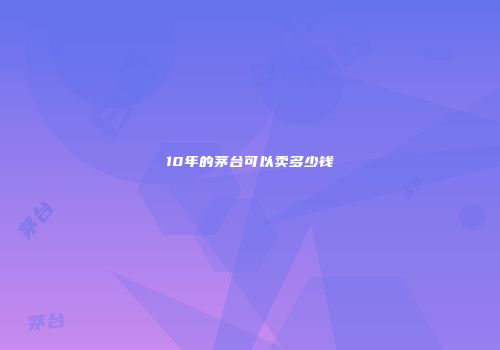 10年的茅台可以卖多少钱