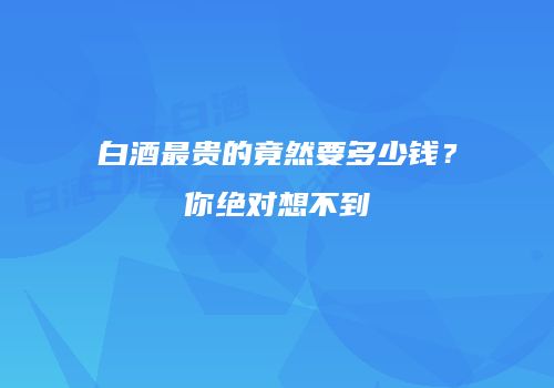 白酒最贵的竟然要多少钱？你绝对想不到