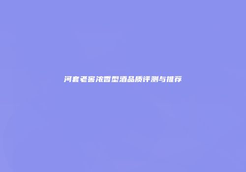河套老窖浓香型酒品质评测与推荐