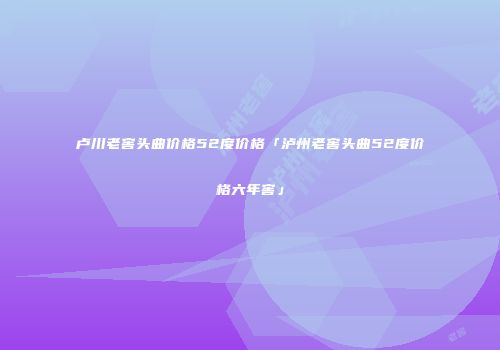 卢川老窖头曲价格52度价格「泸州老窖头曲52度价格六年窖」