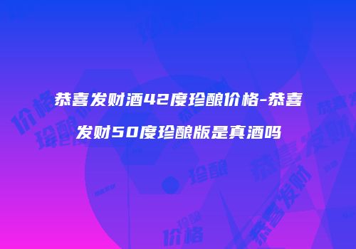 恭喜发财酒42度珍酿价格-恭喜发财50度珍酿版是真酒吗