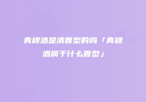 青稞酒是清香型的吗「青稞酒属于什么香型」