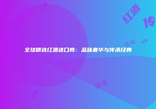 全球精选红酒进口商：品味奢华与传承经典