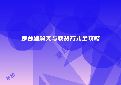 茅台酒购买与取货方式全攻略