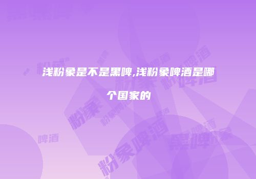 浅粉象是不是黑啤,浅粉象啤酒是哪个国家的