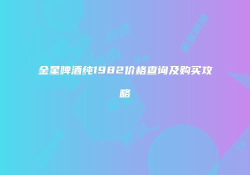 金星啤酒纯1982价格查询及购买攻略