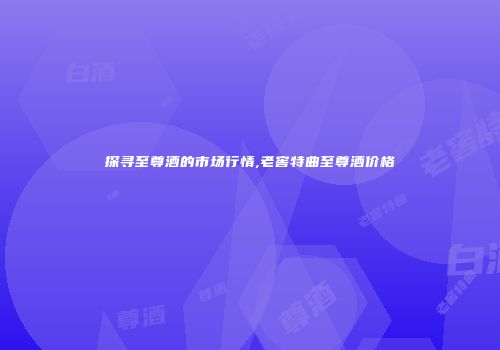 探寻至尊酒的市场行情,老窖特曲至尊酒价格