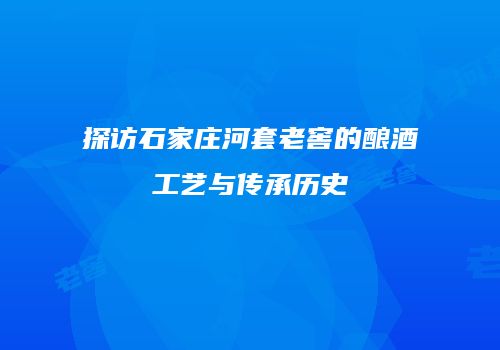探访石家庄河套老窖的酿酒工艺与传承历史
