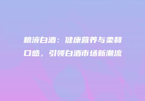 粮液白酒：健康营养与柔和口感，引领白酒市场新潮流