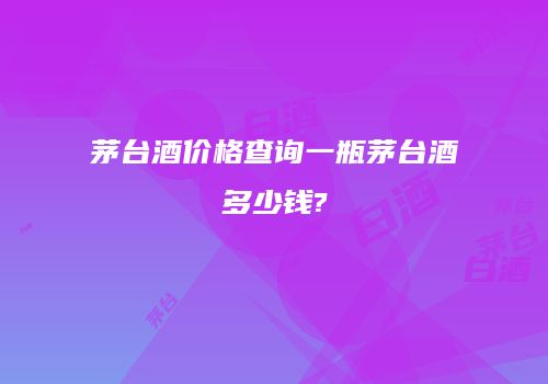 茅台酒价格查询一瓶茅台酒多少钱?