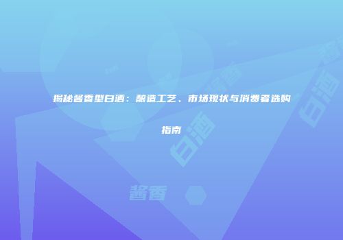揭秘酱香型白酒：酿造工艺、市场现状与消费者选购指南