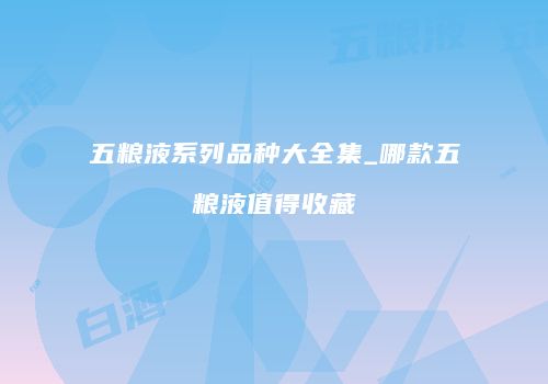 五粮液系列品种大全集_哪款五粮液值得收藏
