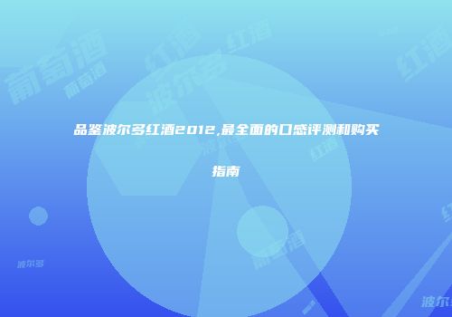 品鉴波尔多红酒2012,最全面的口感评测和购买指南