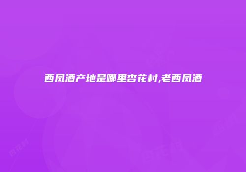 西凤酒产地是哪里杏花村,老西凤酒