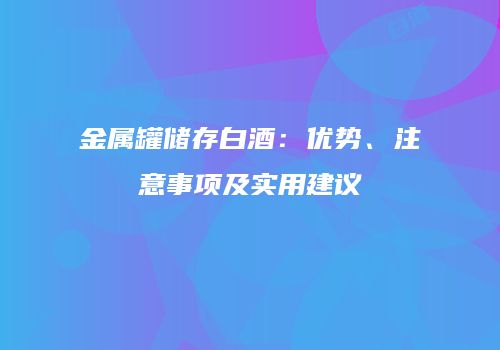 金属罐储存白酒：优势、注意事项及实用建议