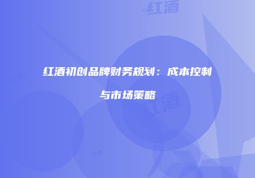 红酒初创品牌财务规划：成本控制与市场策略
