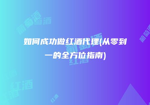 如何成功做红酒代理(从零到一的全方位指南)