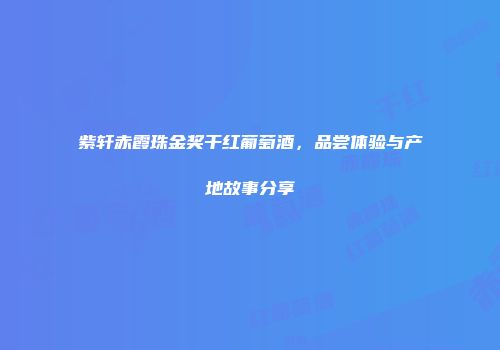 紫轩赤霞珠金奖干红葡萄酒，品尝体验与产地故事分享