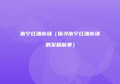 南宁红酒市场（探寻南宁红酒市场的发展前景）