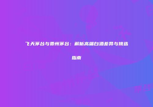 飞天茅台与贵州茅台：解析高端白酒差异与挑选指南