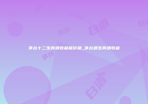 茅台十二生肖酒收藏版价格_茅台酒生肖酒收藏