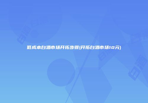 低成本白酒市场开拓步骤(开拓白酒市场10元)