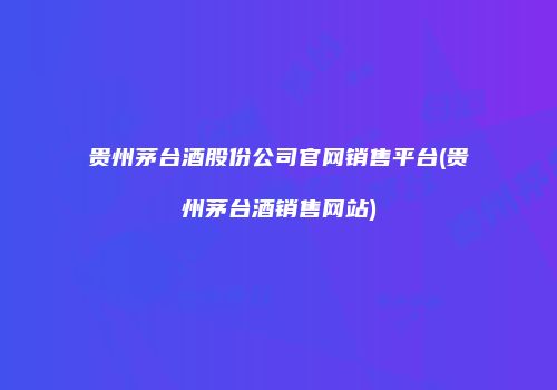 贵州茅台酒股份公司官网销售平台(贵州茅台酒销售网站)