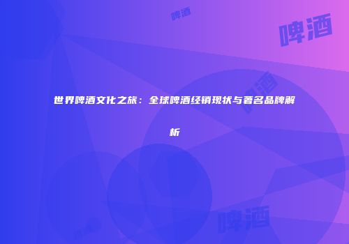 世界啤酒文化之旅：全球啤酒经销现状与著名品牌解析