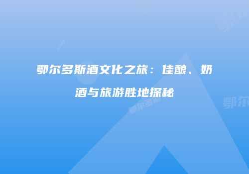 鄂尔多斯酒文化之旅：佳酿、奶酒与旅游胜地探秘