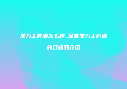 黑力士啤酒怎么样_品尝黑力士啤酒的口感和介绍