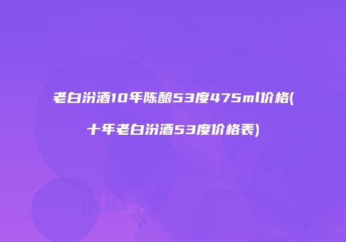 老白汾酒10年陈酿53度475ml价格(十年老白汾酒53度价格表)
