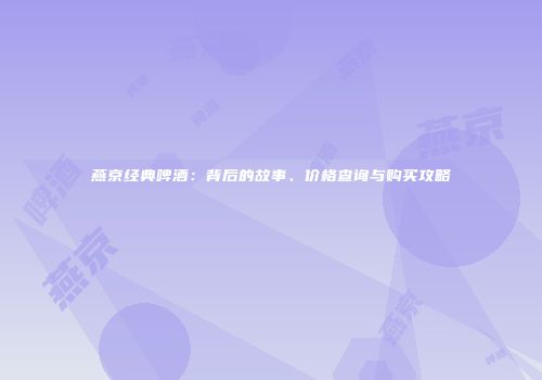 燕京经典啤酒：背后的故事、价格查询与购买攻略