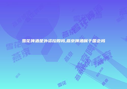 雪花啤酒是外资控股吗,燕京啤酒属于国企吗