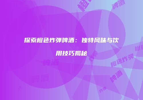 探索橙色炸弹啤酒：独特风味与饮用技巧揭秘