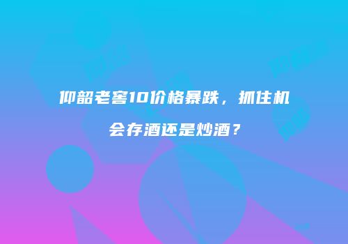 仰韶老窖10价格暴跌，抓住机会存酒还是炒酒？