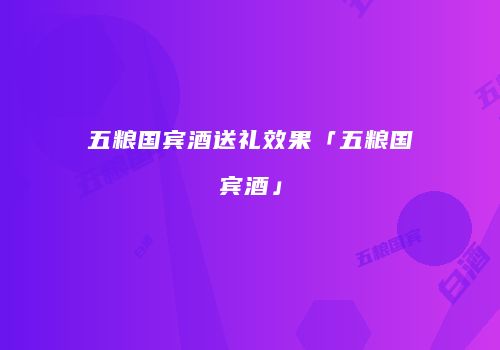 五粮国宾酒送礼效果「五粮国宾酒」