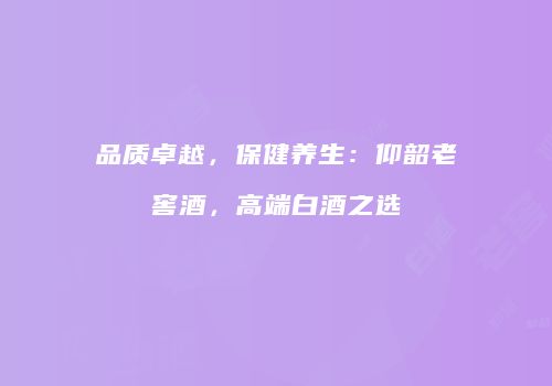 品质卓越，保健养生：仰韶老窖酒，高端白酒之选